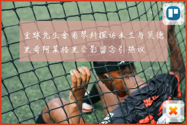金球先生舍甫琴科探访米兰与莫德里奇阿莱格里合影留念引热议