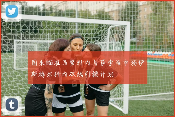 国米瞄准马努科内与萨索洛中场伊斯梅尔科内双线引援计划