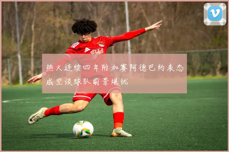 热火连续四年附加赛阿德巴约表态成空谈球队前景堪忧