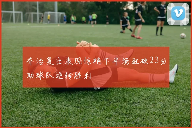 乔治复出表现惊艳下半场狂砍23分助球队逆转胜利