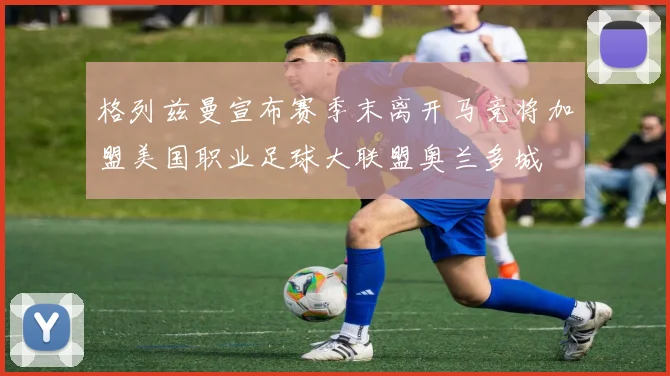 格列兹曼宣布赛季末离开马竞将加盟美国职业足球大联盟奥兰多城