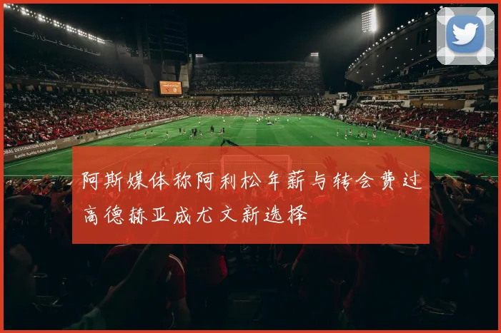 阿斯媒体称阿利松年薪与转会费过高德赫亚成尤文新选择