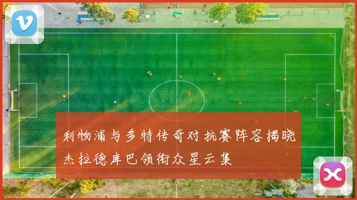 利物浦与多特传奇对抗赛阵容揭晓杰拉德库巴领衔众星云集