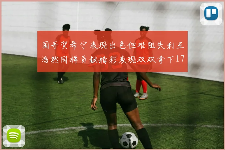 国手贺希宁表现出色但难阻失利王浩然同样贡献精彩表现双双拿下17分7板