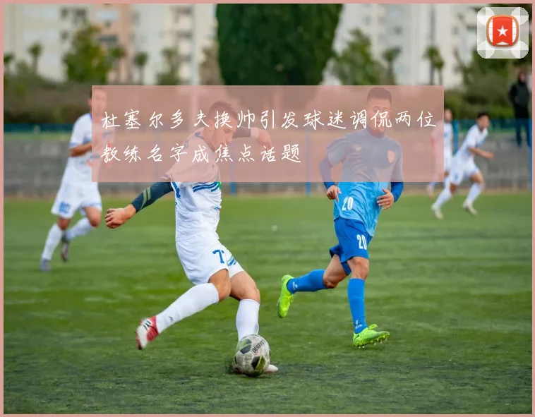 杜塞尔多夫换帅引发球迷调侃两位教练名字成焦点话题