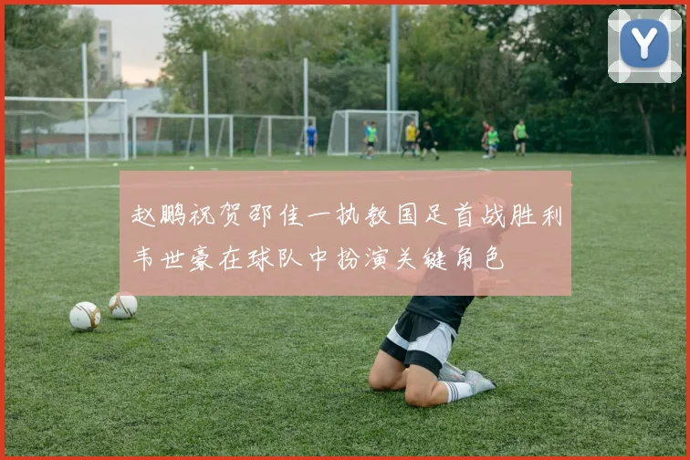 赵鹏祝贺邵佳一执教国足首战胜利韦世豪在球队中扮演关键角色