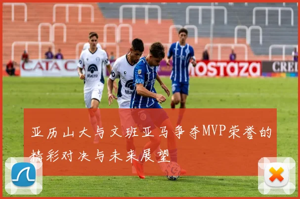 亚历山大与文班亚马争夺MVP荣誉的精彩对决与未来展望