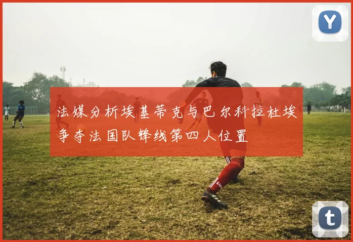 法媒分析埃基蒂克与巴尔科拉杜埃争夺法国队锋线第四人位置