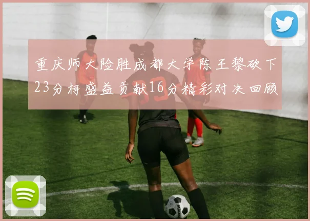 重庆师大险胜成都大学陈王黎砍下23分柯盛益贡献16分精彩对决回顾