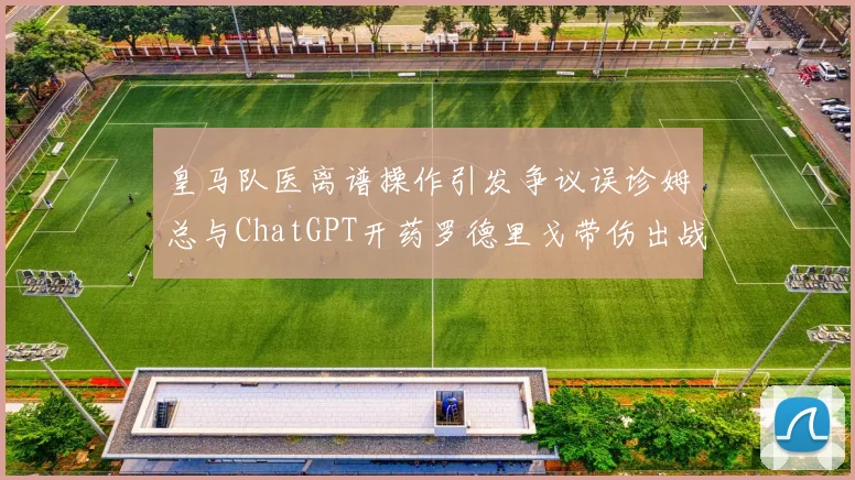 皇马队医离谱操作引发争议误诊姆总与ChatGPT开药罗德里戈带伤出战