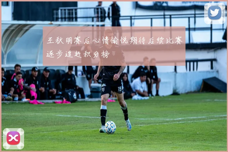 王秋明赛后心情愉悦期待后续比赛逐步追赶积分榜