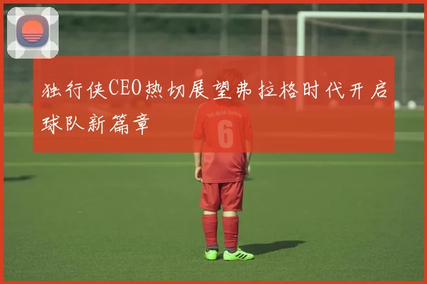 独行侠CEO热切展望弗拉格时代开启球队新篇章